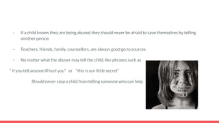 - If a child knows they are being abused they should never be afraid to save themselves by telling
another person
- Teachers, friends, family, counsellors, are always good go to sources
- No matter what the abuser may tell the child, like phrases such as
“ if you tell anyone ill hurt you” or “this is our little secret”
Should never stop a child from telling someone who can help
 