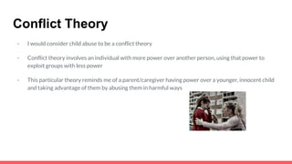 Conflict Theory
- I would consider child abuse to be a conflict theory
- Conflict theory involves an individual with more power over another person, using that power to
exploit groups with less power
- This particular theory reminds me of a parent/caregiver having power over a younger, innocent child
and taking advantage of them by abusing them in harmful ways
 