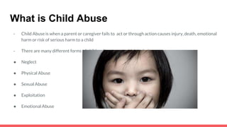 What is Child Abuse
- Child Abuse is when a parent or caregiver fails to act or through action causes injury, death, emotional
harm or risk of serious harm to a child
- There are many different forms of child maltreatment which include,
● Neglect
● Physical Abuse
● Sexual Abuse
● Exploitation
● Emotional Abuse
 