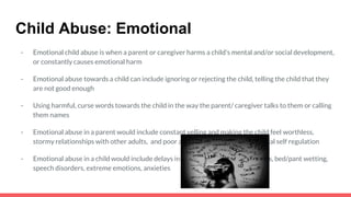 Child Abuse: Emotional
- Emotional child abuse is when a parent or caregiver harms a child’s mental and/or social development,
or constantly causes emotional harm
- Emotional abuse towards a child can include ignoring or rejecting the child, telling the child that they
are not good enough
- Using harmful, curse words towards the child in the way the parent/ caregiver talks to them or calling
them names
- Emotional abuse in a parent would include constant yelling and making the child feel worthless,
stormy relationships with other adults, and poor anger management or emotional self regulation
- Emotional abuse in a child would include delays in development, health problems, bed/pant wetting,
speech disorders, extreme emotions, anxieties
 