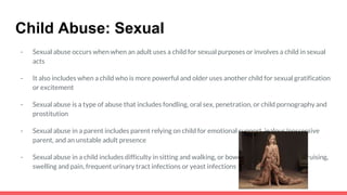 Child Abuse: Sexual
- Sexual abuse occurs when when an adult uses a child for sexual purposes or involves a child in sexual
acts
- It also includes when a child who is more powerful and older uses another child for sexual gratification
or excitement
- Sexual abuse is a type of abuse that includes fondling, oral sex, penetration, or child pornography and
prostitution
- Sexual abuse in a parent includes parent relying on child for emotional support, jealous/possessive
parent, and an unstable adult presence
- Sexual abuse in a child includes difficulty in sitting and walking, or bowel problems, bleeding, bruising,
swelling and pain, frequent urinary tract infections or yeast infections
 