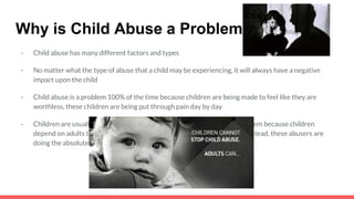 Why is Child Abuse a Problem?
- Child abuse has many different factors and types
- No matter what the type of abuse that a child may be experiencing, it will always have a negative
impact upon the child
- Child abuse is a problem 100% of the time because children are being made to feel like they are
worthless, these children are being put through pain day by day
- Children are usually being abused by adults, this is yet another large problem because children
depend on adults to love,care for them, and protect them from danger, instead, these abusers are
doing the absolute opposite
 