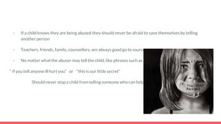 - If a child knows they are being abused they should never be afraid to save themselves by telling
another person
- Teachers, friends, family, counsellors, are always good go to sources
- No matter what the abuser may tell the child, like phrases such as
“ if you tell anyone ill hurt you” or “this is our little secret”
Should never stop a child from telling someone who can help
 