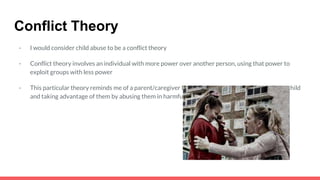 Conflict Theory
- I would consider child abuse to be a conflict theory
- Conflict theory involves an individual with more power over another person, using that power to
exploit groups with less power
- This particular theory reminds me of a parent/caregiver having power over a younger, innocent child
and taking advantage of them by abusing them in harmful ways
 