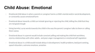Child Abuse: Emotional
- Emotional child abuse is when a parent or caregiver harms a child’s mental and/or social development,
or constantly causes emotional harm
- Emotional abuse towards a child can include ignoring or rejecting the child, telling the child that they
are not good enough
- Using harmful, curse words towards the child in the way the parent/ caregiver talks to them or calling
them names
- Emotional abuse in a parent would include constant yelling and making the child feel worthless,
stormy relationships with other adults, and poor anger management or emotional self regulation
- Emotional abuse in a child would include delays in development, health problems, bed/pant wetting,
speech disorders, extreme emotions, anxieties
 