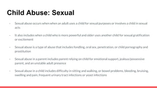 Child Abuse: Sexual
- Sexual abuse occurs when when an adult uses a child for sexual purposes or involves a child in sexual
acts
- It also includes when a child who is more powerful and older uses another child for sexual gratification
or excitement
- Sexual abuse is a type of abuse that includes fondling, oral sex, penetration, or child pornography and
prostitution
- Sexual abuse in a parent includes parent relying on child for emotional support, jealous/possessive
parent, and an unstable adult presence
- Sexual abuse in a child includes difficulty in sitting and walking, or bowel problems, bleeding, bruising,
swelling and pain, frequent urinary tract infections or yeast infections
 