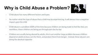 Why is Child Abuse a Problem?
- Child abuse has many different factors and types
- No matter what the type of abuse that a child may be experiencing, it will always have a negative
impact upon the child
- Child abuse is a problem 100% of the time because children are being made to feel like they are
worthless, these children are being put through pain day by day
- Children are usually being abused by adults, this is yet another large problem because children
depend on adults to love,care for them, and protect them from danger, instead, these abusers are
doing the absolute opposite
 