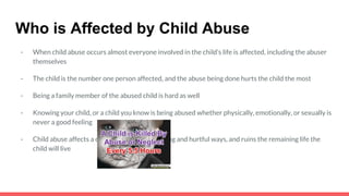 Who is Affected by Child Abuse
- When child abuse occurs almost everyone involved in the child’s life is affected, including the abuser
themselves
- The child is the number one person affected, and the abuse being done hurts the child the most
- Being a family member of the abused child is hard as well
- Knowing your child, or a child you know is being abused whether physically, emotionally, or sexually is
never a good feeling
- Child abuse affects a child in the most disturbing and hurtful ways, and ruins the remaining life the
child will live
 