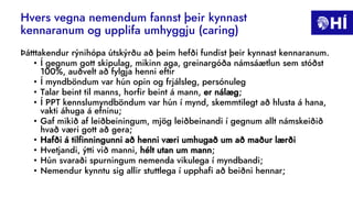 Hvers vegna nemendum fannst þeir kynnast
kennaranum og upplifa umhyggju (caring)
Þátttakendur rýnihópa útskýrðu að þeim hefði fundist þeir kynnast kennaranum.
• Í gegnum gott skipulag, mikinn aga, greinargóða námsáætlun sem stóðst
100%, auðvelt að fylgja henni eftir
• Í myndböndum var hún opin og frjálsleg, persónuleg
• Talar beint til manns, horfir beint á mann, er nálæg;
• Í PPT kennslumyndböndum var hún í mynd, skemmtilegt að hlusta á hana,
vakti áhuga á efninu;
• Gaf mikið af leiðbeiningum, mjög leiðbeinandi í gegnum allt námskeiðið
hvað væri gott að gera;
• Hafði á tilfinningunni að henni væri umhugað um að maður lærði
• Hvetjandi, ýtti við manni, hélt utan um mann;
• Hún svaraði spurningum nemenda vikulega í myndbandi;
• Nemendur kynntu sig allir stuttlega í upphafi að beiðni hennar;
 