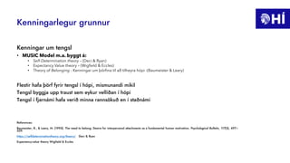 Kenningarlegur grunnur
Kenningar um tengsl
• MUSIC Model m.a. byggt á:
• Self-Determination theory – (Deci & Ryan)
• Expectancy Value theory – (Wigfield & Eccles)
• Theory of Belonging - Kenningar um þörfina til að tilheyra hópi -(Baumeister & Leary)
Flestir hafa þörf fyrir tengsl í hópi, mismunandi mikil
Tengsl byggja upp traust sem eykur vellíðan í hópi
Tengsl í fjarnámi hafa verið minna rannsökuð en í staðnámi
References:
Baumeister, R., & Leary, M. (1995). The need to belong: Desire for interpersonal attachments as a fundamental human motivation. Psychological Bulletin, 117(3), 497–
529.
https://selfdeterminationtheory.org/theory/ Deci & Ryan
Expectancy-value theory Wigfield & Eccles
 