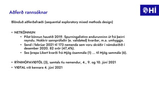 Aðferð rannsóknar
Blönduð aðferðafræði (sequential exploratory mixed methods design)
• NETKÖNNUN
• Pilot könnun haustið 2019. Spurningalistinn endurunninn út frá þeirri
reynslu. Nokkrir sannprófaðir (e. validated) kvarðar, m.a. umhyggja.
• Send í febrúar 2021 til 173 nemenda sem voru skráðir í námskeiðið í
desember 2020. 82 svör (47,4%).
• Sex þrepa Likert kvarði frá Mjög ósammála (1) ... til Mjög sammála (6).
• RÝNIHÓPAVIÐTÖL (3), samtals tíu nemendur, 4., 9. og 10. júní 2021
• VIÐTAL við kennara 4. júní 2021
 