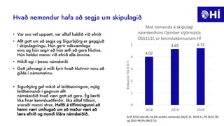 Hvað nemendur hafa að segja um skipulagið
• Var svo vel uppsett, var alltaf haldið við efnið
• Allt gott um að segja og Sigurbjörg er geggjuð
í skipulagningu. Hún gerir nákvæmlega
eins og hún segir að hún ætli að gera hlutina.
Hún heldur manni við efnið alla önnina.
• Mikill agi í þessu námskeiði
• Gott jafnvægi á milli fyrir hvað hlutirnir voru að
gilda í námsmatinu.
• Sigurbjörg gaf mikið af leiðbeiningum, mjög
leiðbeinandi í gegnum allt
námskeiðið hvað væri gott að gera. Ég lærði
líka fínar kennsluaðferðir, líka alltaf tilbúin,
svaraði manni strax. Hafði á tilfinningunni að
henni væri umhugað um að maður væri að
læra efnið og myndi klára námskeiðið.
4.02
4.65 4.72
0
1
2
3
4
5
2018 2019 2020
Einkunnir
frá
0
til
5
Mat nemenda á skipulagi
námskeiðsins Opinber stjórnsýsla
OSS111f, úr kennslukönnunum HÍ
Árið 2018 svöruðu 56,6% skráðra nemenda (64/113). 2019 51,7% (92/178)
og 2020 48,4% (84/173).
 
