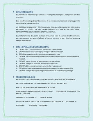 5 BENCHMARKING
Es una formade determinarque tambiénse desempeña una empresa , comparado con otras
empresas.
Este benchmarkarkingubicael desempeño de la empresa en un contexto amplio y permite
determinar las mejoras prácticas.
UN PROCESO SISTEMÁTICO Y CONTINUO PARA EVALUAR LOS PRODUCTOS, SERVICIOS Y
PROCESOS DE TRABAJO DE LAS ORGANIZACIONES QUE SON RECONOCIDAS COMO
REPRESENTANTES DE LAS MEJORAS ORGANIZACIONALES.
Es una herramienta de valor la cual es la llave para el éxito de técnicas de administración,
pero es necesario ser aprovechada por el camino correcto ya que sino0 los recursos y
tiempo serán basura.
6 LOS 10 PECADOS DE MARKETING
A. CREDO1: ama a tus consumidores,respetaatus competidores
B. CREDO2: se sensibleal cambioprepárate parala transformación.
C. CREDO3: protege tu nombre,se claro acerca de quiéneres
D. CREDO 4: losconsumidoressondiversosve primeroaaquellosque se puedenbeneficiar
más de ti.
E. CREDO 5: ofrece siempre unbuenpaqueteaunpreciojusto.
F. CREDO 6: siempre se accesible,derramabuenasnoticias
G. CREDO7: obténa tus consumidores,mantenlosyhazloscrecer.
H. CREDO8: no importade que es tu negocio,siempreseráunnegociode servicio.
I. CREDO 9: siempre distinguetunegocioentérminosde calidad,costoyentrega.
7 MARKETING1.0,2.0
MARKETING CENTRADO EN EL PRODUCTOMARKETING ORIENTADO HACIA EL CLIENTE.
PRODUCTOS DE VENTAS SATISFACER Y RETENER A LOS CONSUMIDORES
REVOLUCION INDUSTRIAL INFORMACION TECNOLOGICA
COMPRADORES MASIVOS CON NECESIDADES FISICAS CONSUMIDOR INTELIGENTE CON
MENTE Y CORAZON
DESARROLLO DEL PRODUCTO DIFERENCIACION
ESPECIFICACION DEL PRODUCTO POSICIONAMIENTO CORPORATIVO Y DEL PRODUCTO
FUNCIONAL FUNCIONAL Y EMOCIONAL
 