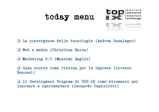 today menu

  La convergenza delle tecnologie (Andrea Casalegno)

  Web e media (Christian Racca)

  Marketing 2.0 (Massimo Zaglio)

  Open source come risorsa per le imprese (Lorenzo
Benussi)

  il Development Program di TOP-IX come strumento per
innovare e sperimentare (Leonardo Camiciotti)