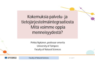 Kokemuksia palvelu- ja
tietojärjestelmäintegraatiosta
Mitä voimme oppia
menneisyydestä?
Pirkko Nykänen, professor emerita
University of Tampere
Faculty of Natural Sciences
21.3.2017Faculty of Natural Sciences
 