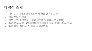 대략적 소개
- 니시노 세이지는 스텐포드에서 잠을 연구한 교수
- 사파 보다는 정파
- 자부심 쩜(수면으로는 최고 권위의 학교에서 연구했다)
- 수면 연구는 약 1950년대부터 연구가 시작된 역사가 짧은 학문
- 수면 패턴, 잘자는 법, 좋은 각성방법 등
 