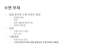 수면 부채
- 잠을 못자면 수면 부채가 쌓임
- 집중력 저하
- 비만
- 일상 생활 중 중간의 잠
- 체온이 떨어짐
- 실험
- 도형 누르기 게임
- 야구 선수
- 나폴레옹
- 하루 3시간 수면
- 그런 유전자가 따로 있음 일반인은 수명 단축의 지름길
 