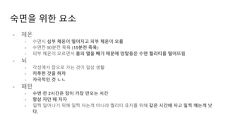 숙면을 위한 요소
- 체온
- 수면시 심부 체온이 떨어지고 피부 체온이 오름
- 수면전 90분전 목욕 (15분전 족욕)
- 피부 체온이 오르면서 몸의 열을 빼기 때문에 양말등은 수면 퀄리티를 떨어뜨림
- 뇌
- 각성에서 잠으로 가는 것이 일상 생활
- 지루한 것을 하자
- 자극적인 것 ㄴㄴ
- 패턴
- 수면 전 2시간은 잠이 가장 안오는 시간
- 항상 자던 때 자자
- 일찍 일어나기 위해 일찍 자는게 아니라 퀄리티 유지를 위해 같은 시간에 자고 일찍 깨는게 낫
다.
 