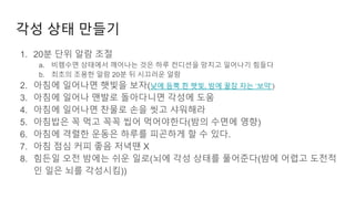 각성 상태 만들기
1. 20분 단위 알람 조절
a. 비렘수면 상태에서 깨어나는 것은 하루 컨디션을 망치고 일어나기 힘들다
b. 최초의 조용한 알람 20분 뒤 시끄러운 알람
2. 아침에 일어나면 햇빛을 보자(낮에 듬뿍 쬔 햇빛, 밤에 꿀잠 자는 ‘보약’)
3. 아침에 일어나 맨발로 돌아다니면 각성에 도움
4. 아침에 일어나면 찬물로 손을 씻고 샤워해라
5. 아침밥은 꼭 먹고 꼭꼭 씹어 먹어야한다(밤의 수면에 영향)
6. 아침에 격렬한 운동은 하루를 피곤하게 할 수 있다.
7. 아침 점심 커피 좋음 저녁땐 X
8. 힘든일 오전 밤에는 쉬운 일로(뇌에 각성 상태를 풀어준다(밤에 어렵고 도전적
인 일은 뇌를 각성시킴))
 