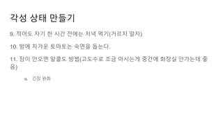 각성 상태 만들기
9. 적어도 자기 한 시간 전에는 저녁 먹기(거르지 말자)
10. 밤에 차가운 토마토는 숙면을 돕는다.
11. 잠이 안오면 알콜도 방법(고도수로 조금 마시는게 중간에 화장실 안가는데 좋
음)
a. 긴장 완화
 