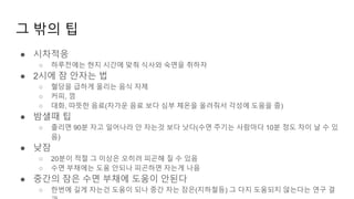 그 밖의 팁
● 시차적응
○ 하루전에는 현지 시간에 맞춰 식사와 숙면을 취하자
● 2시에 잠 안자는 법
○ 혈당을 급하게 올리는 음식 자제
○ 커피, 껌
○ 대화, 따뜻한 음료(차가운 음료 보다 심부 체온을 올려줘서 각성에 도움을 줌)
● 밤샐때 팁
○ 졸리면 90분 자고 일어나라 안 자는것 보다 낫다(수면 주기는 사람마다 10분 정도 차이 날 수 있
음)
● 낮잠
○ 20분이 적절 그 이상은 오히려 피곤해 질 수 있음
○ 수면 부채에는 도움 안되나 피곤하면 자는게 나음
● 중간의 잠은 수면 부채에 도움이 안된다
○ 한번에 길게 자는건 도움이 되나 중간 자는 잠은(지하철등) 그 다지 도움되지 않는다는 연구 결
 