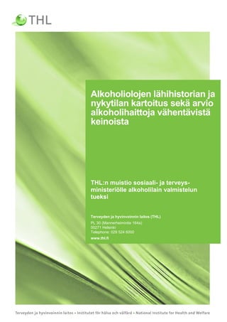 1
Alkoholiolojen lähihistorian ja
nykytilan kartoitus sekä arvio
alkoholihaittoja vähentävistä
keinoista
THL:n muistio sosiaali- ja terveys-
ministeriölle alkoholilain valmistelun
tueksi
Terveyden ja hyvinvoinnin laitos (THL)
PL 30 (Mannerheimintie 164a)
00271 Helsinki
Telephone: 029 524 6000
www.thl.fi
 