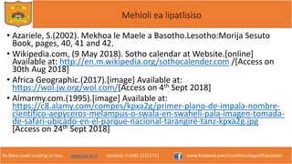 Re Bona Leseli Leseling La Hao. www.lce.ac.ls contacts: (+266) 22312721 www.facebook.com/LesothoCollegeOfEducation
Mehloli ea lipatlisiso
• Azariele, S.(2002). Mekhoa le Maele a Basotho.Lesotho:Morija Sesuto
Book, pages, 40, 41 and 42.
• Wikipedia.com, (9 May 2018). Sotho calendar at Website.[online]
Available at: http://en.m.wikipedia.org/sothocalender.com /[Access on
30th Aug 2018]
• Africa Geographic.(2017).[image] Available at:
https://wol.jw.org/wol.com/[Access on 4th Sept 2018]
• Almarmy.com.(1995).[image] Available at:
https://c8.alamy.com/compes/kpxa2g/primer-plano-de-impala-nombre-
cientifico-aepyceros-melampus-o-swala-en-swaheli-pala-imagen-tomada-
de-safari-ubicado-en-el-parque-nacional-tarangire-tanz-kpxa2g.jpg
[Access on 24th Sept 2018]
 