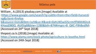 Re Bona Leseli Leseling La Hao. www.lce.ac.ls contacts: (+266) 22312721 www.facebook.com/LesothoCollegeOfEducation
Ntšetso pele
William , A.(2013) pixabay.com.[image] Available at
:https://www.google.com/search?q=cattle+from+the+field+harvesti
ng&client=firefox-
b&source=lnms&tbm=isch&sa=X&ved=0ahUKEwiG5crmi9TdAhXGIcA
KHaajDB0Q_AUIDigB&biw=1280&bih=874#imgrc=8_QKC-F9hBedlM:
[Accessed on 24th Sept 2018]
thepost.co.ls.(2018).[image] Available at:
https://www.alamy.com/stock-photo/agriculture-in-lesotho.html
[Accessed on 24th Sept 2018]
 