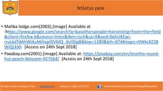 Re Bona Leseli Leseling La Hao. www.lce.ac.ls contacts: (+266) 22312721 www.facebook.com/LesothoCollegeOfEducation
Ntšetso pele
• Maliba lodge.com(2003).[image] Available at
:https://www.google.com/search?q=basotho+people+harvesting+from+the+field
&client=firefox-b&source=lnms&tbm=isch&sa=X&ved=0ahUKEwi-
rruLkdTdAhWIAsAKHaplDVMQ_AUIDigB&biw=1280&bih=874#imgrc=0WkcXZ2B
WiQLkM: [Access on 24th Sept 2018]
• Paxabay.com(2001).[image] Available at: https://pixabay.com/en/lesotho-round-
hut-peach-blossom-927564/ [Access on 24th Sept 2018]
 