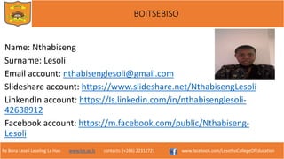 Re Bona Leseli Leseling La Hao. www.lce.ac.ls contacts: (+266) 22312721 www.facebook.com/LesothoCollegeOfEducation
BOITSEBISO
Name: Nthabiseng
Surname: Lesoli
Email account: nthabisenglesoli@gmail.com
Slideshare account: https://www.slideshare.net/NthabisengLesoli
LinkendIn account: https://Is.linkedin.com/in/nthabisenglesoli-
42638912
Facebook account: https://m.facebook.com/public/Nthabiseng-
Lesoli
 