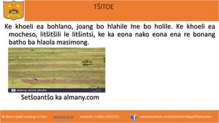 Re Bona Leseli Leseling La Hao. www.lce.ac.ls contacts: (+266) 22312721 www.facebook.com/LesothoCollegeOfEducation
TŠITOE
Ke khoeli ea bohlano, joang bo hlahile ̕me bo holile. Ke khoeli ea
mocheso, litšitšili le litšintsi, ke ka eona nako eona ena re bonang
batho ba hlaola masimong.
Setšoantšo ka almany.com
 