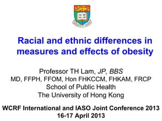 WCRF International and IASO Joint Conference 2013
16-17 April 2013
Racial and ethnic differences in
measures and effects of obesity
Professor TH Lam, JP, BBS
MD, FFPH, FFOM, Hon FHKCCM, FHKAM, FRCP
School of Public Health
The University of Hong Kong
 