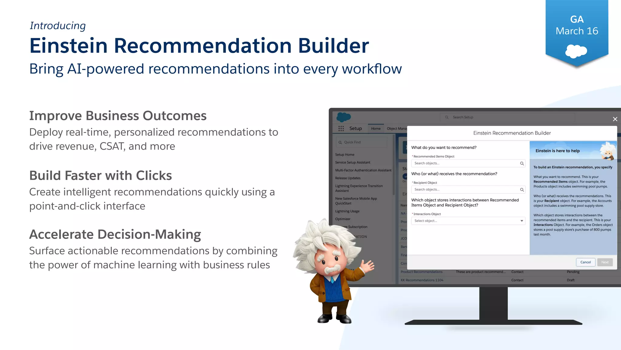 Introducing
Einstein Recommendation Builder
Bring AI-powered recommendations into every workﬂow
Improve Business Outcomes
Deploy real-time, personalized recommendations to
drive revenue, CSAT, and more
Build Faster with Clicks
Create intelligent recommendations quickly using a
point-and-click interface
Accelerate Decision-Making
Surface actionable recommendations by combining
the power of machine learning with business rules
GA
March 16
 