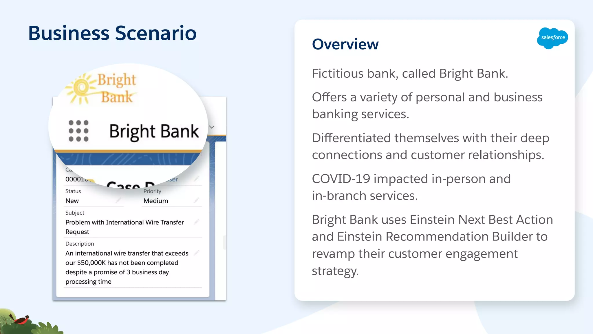 Business Scenario
Fictitious bank, called Bright Bank.
Oﬀers a variety of personal and business
banking services.
Diﬀerentiated themselves with their deep
connections and customer relationships.
COVID-19 impacted in-person and
in-branch services.
Bright Bank uses Einstein Next Best Action
and Einstein Recommendation Builder to
revamp their customer engagement
strategy.
Overview
 