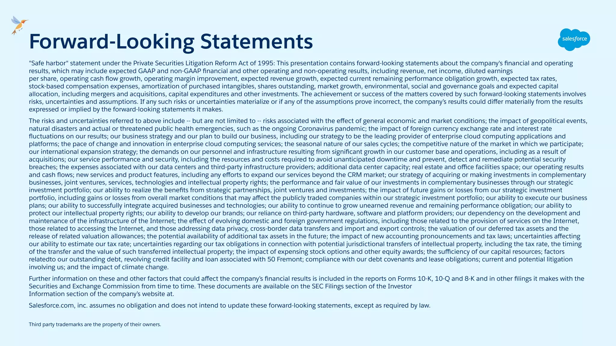 "Safe harbor" statement under the Private Securities Litigation Reform Act of 1995: This presentation contains forward-looking statements about the company's ﬁnancial and operating
results, which may include expected GAAP and non-GAAP ﬁnancial and other operating and non-operating results, including revenue, net income, diluted earnings
per share, operating cash ﬂow growth, operating margin improvement, expected revenue growth, expected current remaining performance obligation growth, expected tax rates,
stock-based compensation expenses, amortization of purchased intangibles, shares outstanding, market growth, environmental, social and governance goals and expected capital
allocation, including mergers and acquisitions, capital expenditures and other investments. The achievement or success of the matters covered by such forward-looking statements involves
risks, uncertainties and assumptions. If any such risks or uncertainties materialize or if any of the assumptions prove incorrect, the company’s results could diﬀer materially from the results
expressed or implied by the forward-looking statements it makes.
The risks and uncertainties referred to above include -- but are not limited to -- risks associated with the eﬀect of general economic and market conditions; the impact of geopolitical events,
natural disasters and actual or threatened public health emergencies, such as the ongoing Coronavirus pandemic; the impact of foreign currency exchange rate and interest rate
ﬂuctuations on our results; our business strategy and our plan to build our business, including our strategy to be the leading provider of enterprise cloud computing applications and
platforms; the pace of change and innovation in enterprise cloud computing services; the seasonal nature of our sales cycles; the competitive nature of the market in which we participate;
our international expansion strategy; the demands on our personnel and infrastructure resulting from signiﬁcant growth in our customer base and operations, including as a result of
acquisitions; our service performance and security, including the resources and costs required to avoid unanticipated downtime and prevent, detect and remediate potential security
breaches; the expenses associated with our data centers and third-party infrastructure providers; additional data center capacity; real estate and oﬃce facilities space; our operating results
and cash ﬂows; new services and product features, including any eﬀorts to expand our services beyond the CRM market; our strategy of acquiring or making investments in complementary
businesses, joint ventures, services, technologies and intellectual property rights; the performance and fair value of our investments in complementary businesses through our strategic
investment portfolio; our ability to realize the beneﬁts from strategic partnerships, joint ventures and investments; the impact of future gains or losses from our strategic investment
portfolio, including gains or losses from overall market conditions that may aﬀect the publicly traded companies within our strategic investment portfolio; our ability to execute our business
plans; our ability to successfully integrate acquired businesses and technologies; our ability to continue to grow unearned revenue and remaining performance obligation; our ability to
protect our intellectual property rights; our ability to develop our brands; our reliance on third-party hardware, software and platform providers; our dependency on the development and
maintenance of the infrastructure of the Internet; the eﬀect of evolving domestic and foreign government regulations, including those related to the provision of services on the Internet,
those related to accessing the Internet, and those addressing data privacy, cross-border data transfers and import and export controls; the valuation of our deferred tax assets and the
release of related valuation allowances; the potential availability of additional tax assets in the future; the impact of new accounting pronouncements and tax laws; uncertainties aﬀecting
our ability to estimate our tax rate; uncertainties regarding our tax obligations in connection with potential jurisdictional transfers of intellectual property, including the tax rate, the timing
of the transfer and the value of such transferred intellectual property; the impact of expensing stock options and other equity awards; the suﬃciency of our capital resources; factors
relatedto our outstanding debt, revolving credit facility and loan associated with 50 Fremont; compliance with our debt covenants and lease obligations; current and potential litigation
involving us; and the impact of climate change.
Further information on these and other factors that could aﬀect the company’s ﬁnancial results is included in the reports on Forms 10-K, 10-Q and 8-K and in other ﬁlings it makes with the
Securities and Exchange Commission from time to time. These documents are available on the SEC Filings section of the Investor
Information section of the company’s website at.
Salesforce.com, inc. assumes no obligation and does not intend to update these forward-looking statements, except as required by law.
Third party trademarks are the property of their owners.
Forward-Looking Statements
 
