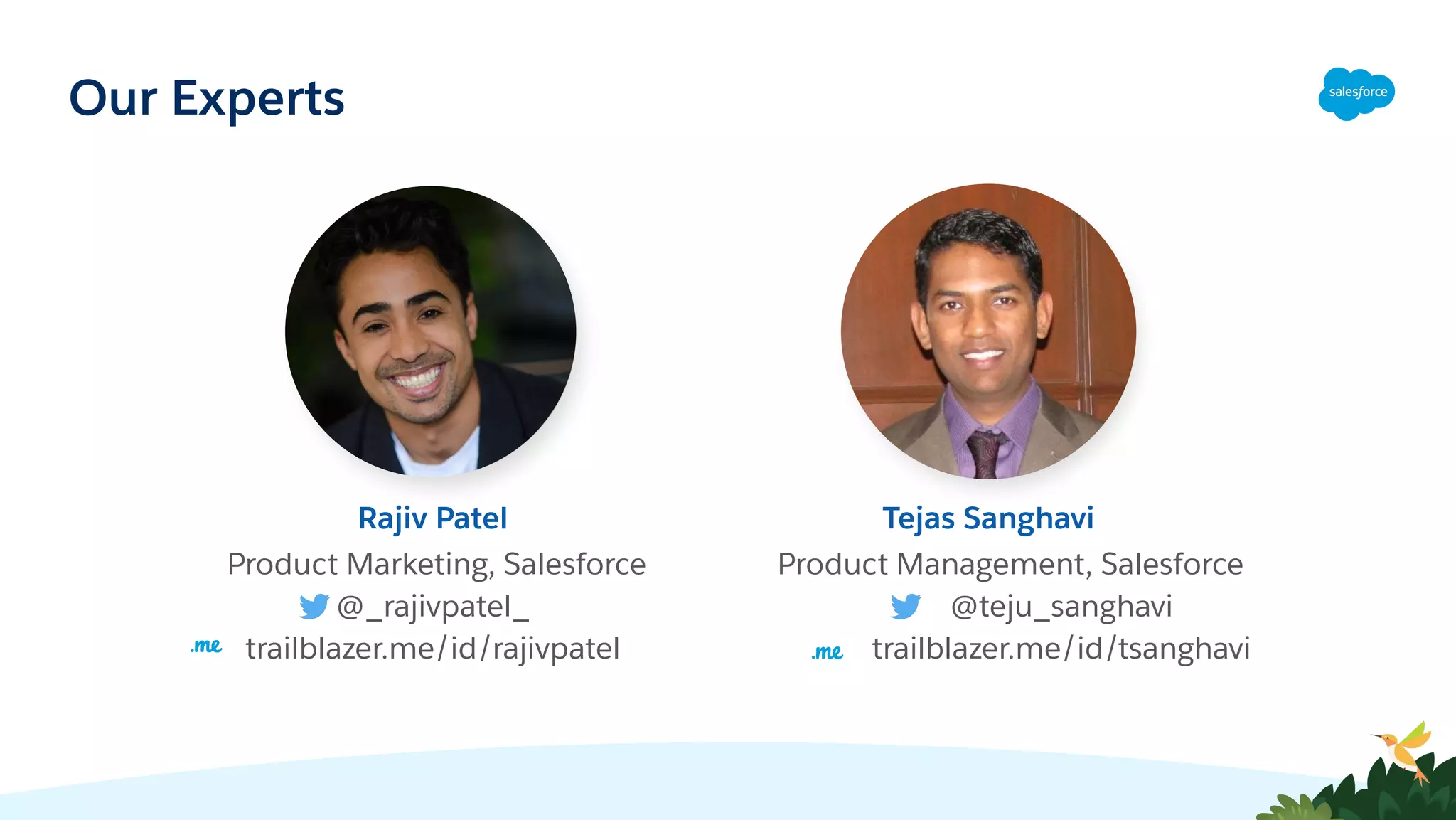 Product Marketing, Salesforce
@_rajivpatel_
trailblazer.me/id/rajivpatel
Rajiv Patel
Product Management, Salesforce
@teju_sanghavi
trailblazer.me/id/tsanghavi
Tejas Sanghavi
Our Experts
 
