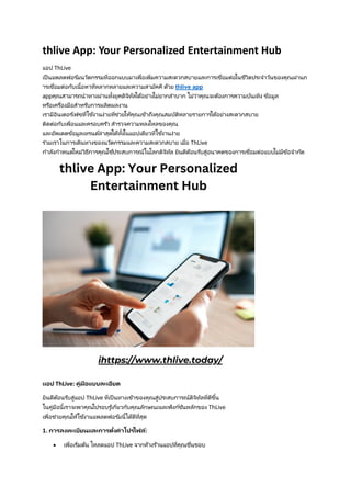 thlive App: Your Personalized Entertainment Hub
แอป ThLive
เป็นแพลตฟอร ์มนวัตกรรมที่ออกแบบมาเพื่อเพิ่มความสะดวกสบายและการเชื่อมต่อในชีวิตประจาวันของคุณผ่านก
ารเชื่อมต่อกับเนื้อหาที่หลากหลายและความสามัคคี ด้วย thlive app
appคุณสามารถนาทางผ่านทั้งยุคดิจิทัลได้อย่างไม่ยากลาบาก ไม่ว่าคุณจะต้องการความบันเทิง ข้อมูล
หรือเครื่องมือสาหรับการผลิตผลงาน
เรามีอินเตอร ์เฟซที่ใช้งานง่ายที่ช่วยให้คุณเข้าถึงคุณสมบัติหลายรายการได้อย่างสะดวกสบาย
ติดต่อกับเพื่อนและครอบครัว สารวจความหลงใหลของคุณ
และอัพเดตข้อมูลเทรนด์ล่าสุดได้ทั้งในแอปเดียวที่ใช้งานง่าย
ร่วมเราในการเดินทางของนวัตกรรมและความสะดวกสบาย เมื่อ ThLive
กาลังกาหนดใหม่วิธีการคุณใช้ประสบการณ์ในโลกดิจิทัล ยินดีต้อนรับสู่อนาคตของการเชื่อมต่อแบบไม่มีข้อจากัด
แอป ThLive: คู่มือแบบละเอียด
ยินดีต้อนรับสู่แอป ThLive ที่เป็นทางเข้าของคุณสู่ประสบการณ์ดิจิทัลที่ดีขึ้น
ในคู่มือนี้เราจะพาคุณไปรอบรู ้เกี่ยวกับคุณลักษณะและฟังก์ชันหลักของ ThLive
เพื่อช่วยคุณให้ใช้งานแพลตฟอร ์มนี้ได้ดีที่สุด
1. การลงทะเบียนและการตั้งค่าโปรไฟล์:
• เพื่อเริ่มต้น โหลดแอป ThLive จากห้างร้านแอปที่คุณชื่นชอบ
 