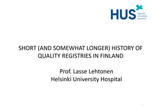 SHORT (AND SOMEWHAT LONGER) HISTORY OF
QUALITY REGISTRIES IN FINLAND
Prof. Lasse Lehtonen
Helsinki University Hospital
1
 