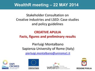CREATIVE APULIA
Facts, figures and preliminary results
WealthR meeting – 22 MAY 2014
Pierluigi Montalbano
Sapienza University of Rome (Italy)
pierluigi.montalbano@uniroma1.it
Stakeholder Consultation on
Creative industries and LSED: Case studies
and policy guidelines
Promoting
Local Sustainable
Economic Development
 