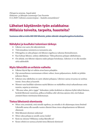 Pelirajat’on-toiminta, Sosped-säätiö
Kohtaamis- ja läheistyön asiantuntija Cata Forsström
8.12.2020 / Läheinen avuntarvitsijana – kuuleeko ammattilainen?
Läheiset käytännön työn asiakkaina:
Millaisia toiveita, tarpeita, haasteita?
Suomessa elää arviolta 800 000 läheistä, joiden elämää rahapeliongelma koskettaa.
Nähdyksi ja kuulluksi tulemisen tärkeys
• Läheiset ovat usein yhä näkymättömiä.
• Tulevaisuudessa tunnistettu ja tunnustettu asia.
• Peliongelma on sekä pelaajan että läheisen ongelma ja vaikuttaa ihmissuhteeseen.
• Kun kohtaat läheisen, tarkista näkökulmasi. Vältä puhumista pelaajan näkökulmasta.
• On tärkeää, ettei läheistä valjasteta osaksi pelaajan hoitoketjua. Läheinen ei voi olla itsestään
selvä tukihenkilö.
Myös läheisillä on erilaisia vaiheita
• Läheiset käyvät läpi eri vaiheita aivan kuten pelaajakin.
• Opi ammattilaisena tunnistamaan erilaiset vaiheet, kuten paljastuminen, shokki tai pitkään
jatkunut tilanne.
• Läheisen oma näkökulma on usein sitkeästi pelaajassa. Läheinen saattaa sivuuttaa tai unohtaa
itsensä. Anna aikaa ja kuuntele.
• Monesti vasta kuulluksi tulemisen myötä läheisen on mahdollista siirtyä tarkastelemaan omia
tunteita, tarpeita ja toimintaa.
• ”Älä anna rahaa, jätä se tyyppi” -kehotukset, joiden keskiössä on ohjeistus hylätä tärkeä ihminen,
herättää läheisessä vastarintaa, pelkoa ja kiukkua sekä vahvistaa ajatusta siitä, ettei kukaan
ymmärrä hänen ristiriistaista kokemustaan.
Tietoa läheisenä olemisesta
• Miten voin ymmärtää, mitä minulle tapahtuu, jos minulla ei ole aikaisempaa tietoa ilmiöstä?
Läheisellä saattaa olla taustalla vuosien elämistä ilman tietoa rahapelaamisesta tai läheisenä
elämisestä.
• Mitä läheisenä oleminen tarkoittaa?
• Miten tukea pelaajaa ja samalla auttaa itseään?
• Keitä me olemme? Millaisissa rooleja läheisillä on?
• Kenen tehtävä on tuottaa ja kerätä tietoa läheisenä olemisesta?
 