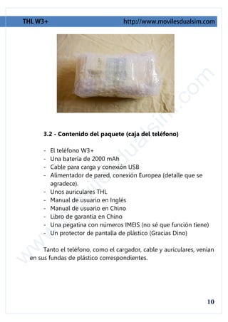 3.2 - Contenido del paquete (caja del teléfono)

     -   El teléfono W3+
     -   Una batería de 2000 mAh
     -   Cable para carga y conexión USB
     -   Alimentador de pared, conexión Europea (detalle que se
         agradece).
     -   Unos auriculares THL
     -   Manual de usuario en Inglés
     -   Manual de usuario en Chino
     -   Libro de garantía en Chino
     -   Una pegatina con números IMEIS (no sé que función tiene)
     -   Un protector de pantalla de plástico (Gracias Dino)

     Tanto el teléfono, como el cargador, cable y auriculares, venían
en sus fundas de plástico correspondientes.
 