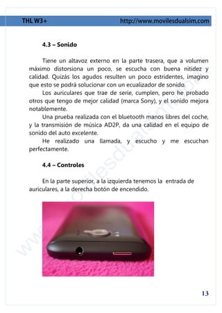 4.3 – Sonido

     Tiene un altavoz externo en la parte trasera, que a volumen
máximo distorsiona un poco, se escucha con buena nitidez y
calidad. Quizás los agudos resulten un poco estridentes, imagino
que esto se podrá solucionar con un ecualizador de sonido.
     Los auriculares que trae de serie, cumplen, pero he probado
otros que tengo de mejor calidad (marca Sony), y el sonido mejora
notablemente.
     Una prueba realizada con el bluetooth manos libres del coche,
y la transmisión de música AD2P, da una calidad en el equipo de
sonido del auto excelente.
     He realizado una llamada, y escucho y me escuchan
perfectamente.

     4.4 – Controles

     En la parte superior, a la izquierda tenemos la entrada de
auriculares, a la derecha botón de encendido.
 