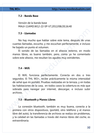 7.2 - Banda Base

     Versión de la banda base
     MAUI-11AMD.W12-22-SP-V7,2012/08/20,16:40

     7.3 - Llamadas

     No hay mucho que hablar sobre este tema, después de unas
cuantas llamadas, escucho, y me escuchan perfectamente, e incluso
he bajado un punto el volumen.
     El sonido de las llamadas en el altavoz externo, en modo
manos libres, es bueno también, pero, como ya he comentado
sobre este altavoz, me resultan los agudos muy estridentes.



     7.4 - Wifi

     El Wifi, funciona perfectamente. Conecta en dos o tres
segundos. El THL W3+, recibe prácticamente la misma intensidad
de señal que mi portátil. Pruebas realizadas en la terraza, y en todas
las habitaciones de la casa, en todos casos la cobertura es más que
sobrada para navegar por internet, descargar, e incluso subir
archivos.

     7.5 - Bluetooth y Manos Libres

      La conexión bluetooth, también es muy buena, conecta a la
primera con otros dispositivos, (portátil, otro teléfono y el manos
libre del auto), la transferencia de archivos se realiza sin problemas,
y la calidad en las llamadas a través del manos libres del coche, es
extraordinaria.
 
