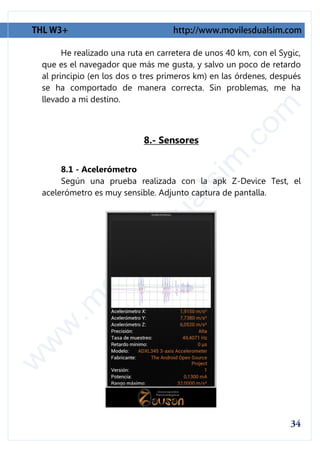 He realizado una ruta en carretera de unos 40 km, con el Sygic,
que es el navegador que más me gusta, y salvo un poco de retardo
al principio (en los dos o tres primeros km) en las órdenes, después
se ha comportado de manera correcta. Sin problemas, me ha
llevado a mi destino.



                           8.- Sensores

     8.1 - Acelerómetro
     Según una prueba realizada con la apk Z-Device Test, el
acelerómetro es muy sensible. Adjunto captura de pantalla.
 