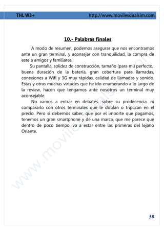 10.- Palabras finales
     A modo de resumen, podemos asegurar que nos encontramos
ante un gran terminal, y aconsejar con tranquilidad, la compra de
este a amigos y familiares.
    Su pantalla, solidez de construcción, tamaño (para mi) perfecto,
buena duración de la batería, gran cobertura para llamadas,
conexiones a Wifi y 3G muy rápidas, calidad de llamadas y sonido.
Estas y otras muchas virtudes que he ido enumerando a lo largo de
la review, hacen que tengamos ante nosotros un terminal muy
aconsejable.
     No vamos a entrar en debates, sobre su prodecencia, ni
compararlo con otros terminales que le doblan o triplican en el
precio. Pero si debemos saber, que por el importe que pagamos,
tenemos un gran smartphone y de una marca, que me parece que
dentro de poco tiempo, va a estar entre las primeras del lejano
Oriente.
 