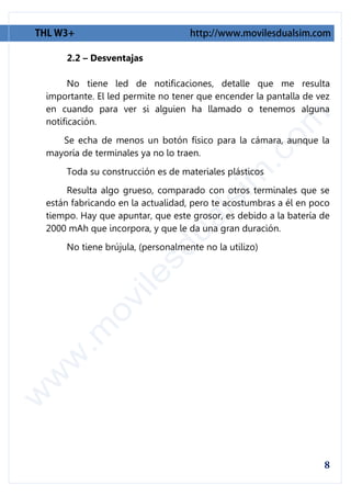 2.2 – Desventajas

      No tiene led de notificaciones, detalle que me resulta
importante. El led permite no tener que encender la pantalla de vez
en cuando para ver si alguien ha llamado o tenemos alguna
notificación.
   Se echa de menos un botón físico para la cámara, aunque la
mayoría de terminales ya no lo traen.
    Toda su construcción es de materiales plásticos
     Resulta algo grueso, comparado con otros terminales que se
están fabricando en la actualidad, pero te acostumbras a él en poco
tiempo. Hay que apuntar, que este grosor, es debido a la batería de
2000 mAh que incorpora, y que le da una gran duración.
    No tiene brújula, (personalmente no la utilizo)
 