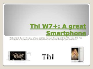Thl W7+: A great
                          Smartphone
With more than 10 years of experience manufacturing Android Phones, ThL has
managed to establish a broad customer base in both Europe and America.
 