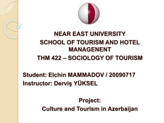 NEAR EAST UNIVERSITY
SCHOOL OF TOURISM AND HOTEL
MANAGENENT
THM 422 – SOCIOLOGY OF TOURISM
Student: Elchin MAMMADOV / 20090717
Instructor: Derviş YÜKSEL
Project:
Culture and Tourism in Azerbaijan
 