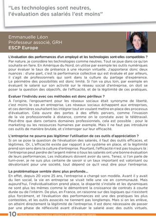 “Les technologies sont neutres,
l’évaluation des salariés l’est moins”



Emmanuelle Léon
Professeur associé, GRH
ESCP Europe
L’évaluation des performances d’un employé et les technologies sont-elles compatibles ?
Par nature, je considère les technologies comme neutres. Tout se joue dans ce qu’on
souhaite en faire. En Amérique du Nord, on utilise par exemple les outils numériques
pour évaluer le taux de présence à une réunion virtuelle. J’apporterai donc deux
nuances : d’une part, c’est la performance collective qui est évaluée et par ailleurs,
il s’agit de professionnels qui sont dans la culture du partage d’expérience.
Le périmètre des possibilités est donc limité. Si l’on va plus loin, par exemple en
évaluant le salarié sur son activité sur le réseau social d’entreprise, on doit se
poser la question des objectifs, de l’efficacité, et de la légitimité de ces pratiques.

Evaluer l’individu avec ces méthodes est donc périlleux ?
A l’origine, l’engouement pour les réseaux sociaux était synonyme de liberté,
c’est moins le cas en entreprise. Les réseaux sociaux échappent aux entreprises,
et ces dernières souhaitent les intégrer tout en voulant mettre en place des processus
d’évaluation. Cela ouvre des portes à des effets pervers, comme l’invasion
de la vie professionnelle à distance, comme on le constate avec le télétravail.
Peut-être que dans certains domaines professionnels, cela est possible : pour le
marketing ou les ressources humaines par exemple. Mais il ne faut pas introduire
ces outils de manière brutale, et s’interroger sur leur efficacité.

L’entreprise ne pourra pas légitimer l’utilisation de ces outils d’appréciation ?
Si on se pose la question de l’évaluation des salariés, il faut des outils efficaces, et
légitimes. Or, L’efficacité existe par rapport à un système en place, et la légitimité
prend son sens dans la culture d’entreprise. Pourtant, l’efficacité n’est pas toujours là :
l’entreprise peut perdre de l’argent même si tous les salariés ont une bonne évaluation
de leurs performances. Les indicateurs doivent avoir du sens. Tenez, si l’on parle de
turn-over, je ne suis plus certaine de savoir si un taux important est valorisant ou
dévalorisant pour une société, tout dépend ce qu’il veut dire pour l’entreprise.

La problématique semble donc plus profonde...
En effet, depuis 20 voire 25 ans, l’entreprise a changé son modèle. Avant il y avait
du lien social, la vie en entreprise se vivait telle une vie en communauté. Mais
aujourd’hui, l’individualisation prend place, la disparité s’installe et les dynamiques
ne sont plus les mêmes comme le démontrent la croissance de contrats à courte
durée ou de l’intérim. De plus, en France, on raisonne sur des logiques qui n’existent
plus forcément, et l’évaluation des performances est une des pratiques les plus
contestées, et les outils associés ne tiennent pas longtemps. Mais si on les enlève,
on atteint directement la légitimité de l’entreprise. Il est donc nécessaire de passer
par une phase de réﬂexivité avant d’évaluer le salarié avec des outils virtuels.

10    Médias sociaux, nouveaux vecteurs d’évaluation des salariés
 