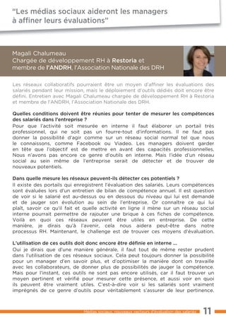 “Les médias sociaux aideront les managers
à afﬁner leurs évaluations”



Magali Chalumeau
Chargée de développement RH à Restoria et
membre de l’ANDRH, l’Association Nationale des DRH

Les réseaux collaboratifs pourraient être un moyen d’affiner les évaluations des
salariés pendant leur mission, mais le déploiement d’outils dédiés doit encore être
défini. Entretien avec Magali Chalumeau chargée de développement RH à Restoria
et membre de l’ANDRH, l’Association Nationale des DRH.

Quelles conditions doivent être réunies pour tenter de mesurer les compétences
des salariés dans l’entreprise ?
Pour que l’activité soit mesurée en interne il faut élaborer un portail très
professionnel, qui ne soit pas un fourre-tout d’informations. Il ne faut pas
donner la possibilité d’agir comme sur un réseau social normal tel que nous
le connaissons, comme Facebook ou Viadeo. Les managers doivent garder
en tête que l’objectif est de mettre en avant des capacités professionnelles.
Nous n’avons pas encore ce genre d’outils en interne. Mais l’idée d’un réseau
social au sein même de l’entreprise serait de détecter et de trouver de
nouveaux potentiels.

Dans quelle mesure les réseaux peuvent-ils détecter ces potentiels ?
Il existe des portails qui enregistrent l’évaluation des salariés. Leurs compétences
sont évaluées lors d’un entretien de bilan de compétence annuel. Il est question
de voir si le salarié est au-dessus ou en dessous du niveau qui lui est demandé
et de jauger son évolution au sein de l’entreprise. Or connaître ce qui lui
plaît, savoir ce qu’il fait et quelle activité en ligne il mène sur un réseau social
interne pourrait permettre de rajouter une brique à ces fiches de compétence.
Voilà en quoi ces réseaux peuvent être utiles en entreprise. De cette
manière, je dirais qu’à l’avenir, cela nous aidera peut-être dans notre
processus RH. Maintenant, le challenge est de trouver ces moyens d’évaluation.

L’utilisation de ces outils doit donc encore être déﬁnie en interne ...
Oui je dirais que d’une manière générale, il faut tout de même rester prudent
dans l’utilisation de ces réseaux sociaux. Cela peut toujours donner la possibilité
pour un manager d’en savoir plus, et d’optimiser la manière dont on travaille
avec les collaborateurs, de donner plus de possibilités de jauger la compétence.
Mais pour l’instant, ces outils ne sont pas encore utilisés, car il faut trouver un
moyen pertinent et vérifié pour mesurer cette présence, et aussi voir en quoi
ils peuvent être vraiment utiles. C’est-à-dire voir si les salariés sont vraiment
imprégnés de ce genre d’outils pour véritablement s’assurer de leur pertinence.



                             Médias sociaux, nouveaux vecteurs d’évaluation des salariés   11
 